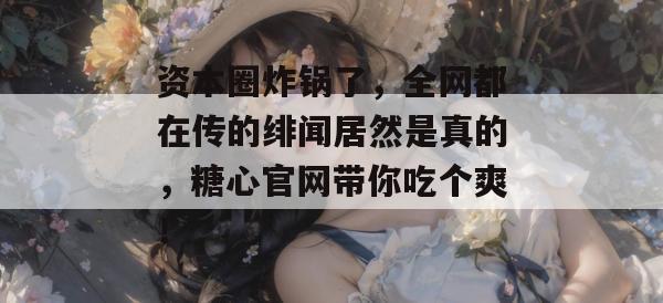 资本圈炸锅了，全网都在传的绯闻居然是真的，糖心官网带你吃个爽！