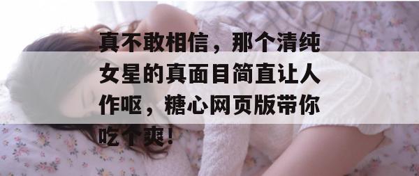 真不敢相信，那个清纯女星的真面目简直让人作呕，糖心网页版带你吃个爽！