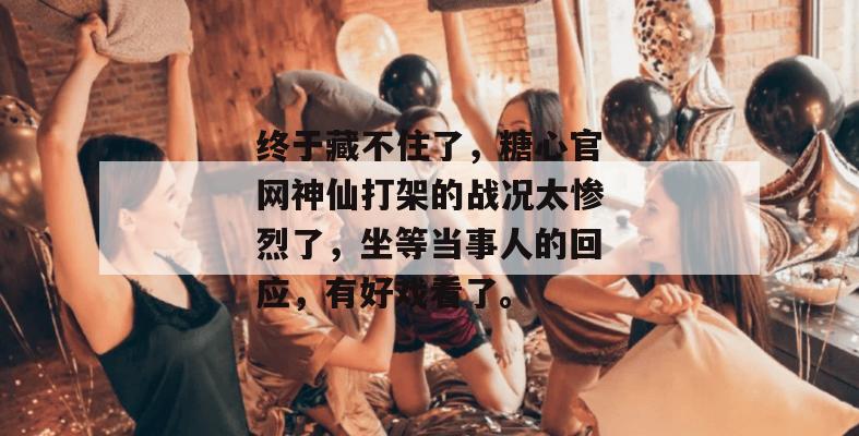 终于藏不住了，糖心官网神仙打架的战况太惨烈了，坐等当事人的回应，有好戏看了。