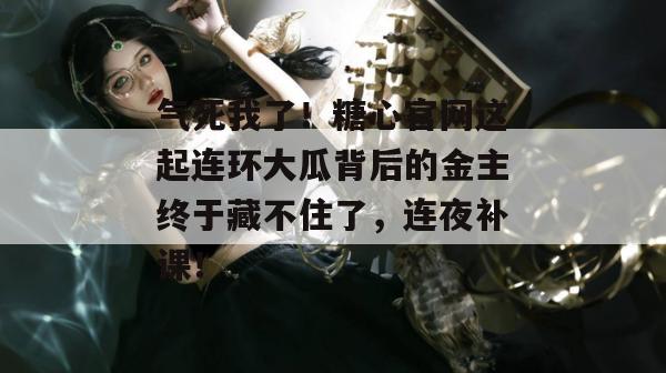 气死我了！糖心官网这起连环大瓜背后的金主终于藏不住了，连夜补课！