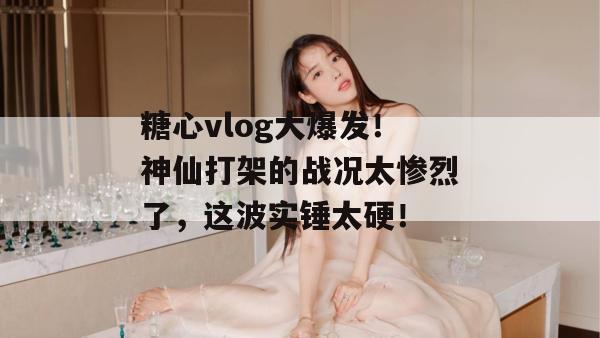 糖心vlog大爆发！神仙打架的战况太惨烈了，这波实锤太硬！