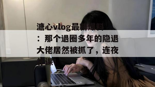 溏心vlog最新爆料：那个退圈多年的隐退大佬居然被抓了，连夜补课！
