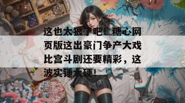 这也太狠了吧！糖心网页版这出豪门争产大戏比宫斗剧还要精彩，这波实锤太硬！