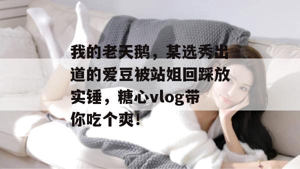 我的老天鹅，某选秀出道的爱豆被站姐回踩放实锤，糖心vlog带你吃个爽！