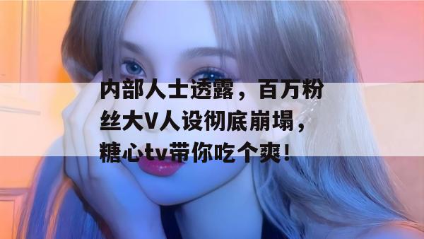 内部人士透露，百万粉丝大V人设彻底崩塌，糖心tv带你吃个爽！