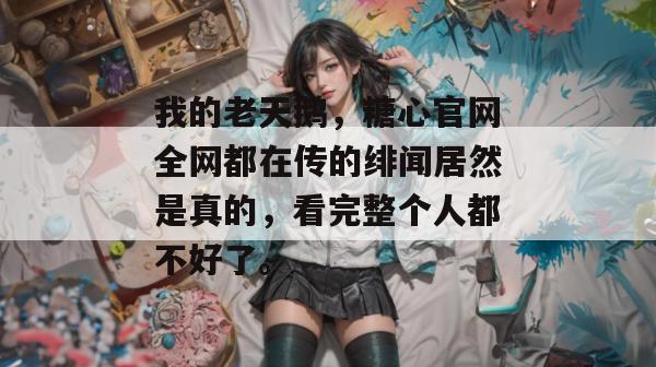我的老天鹅，糖心官网全网都在传的绯闻居然是真的，看完整个人都不好了。