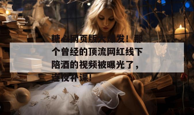 糖心网页版大爆发！那个曾经的顶流网红线下陪酒的视频被曝光了，连夜补课！
