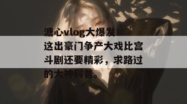 溏心vlog大爆发！这出豪门争产大戏比宫斗剧还要精彩，求路过的大神科普。