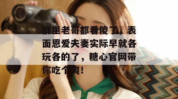 群里老哥都看傻了，表面恩爱夫妻实际早就各玩各的了，糖心官网带你吃个爽！