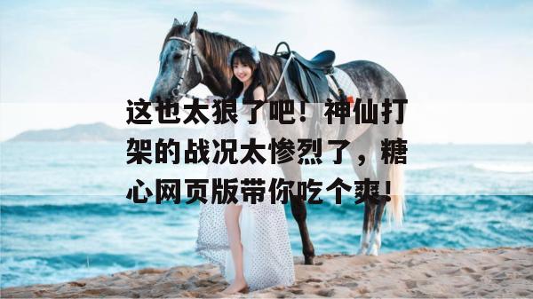 这也太狠了吧！神仙打架的战况太惨烈了，糖心网页版带你吃个爽！