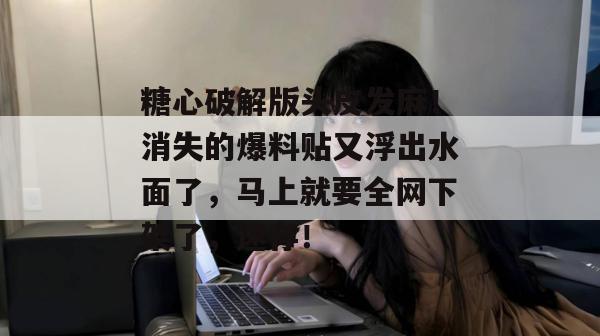 糖心破解版头皮发麻！消失的爆料贴又浮出水面了，马上就要全网下架了，速存！