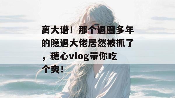 离大谱！那个退圈多年的隐退大佬居然被抓了，糖心vlog带你吃个爽！