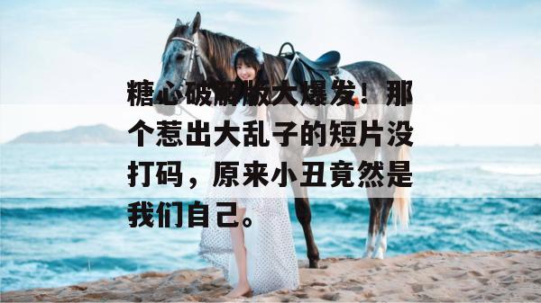 糖心破解版大爆发！那个惹出大乱子的短片没打码，原来小丑竟然是我们自己。