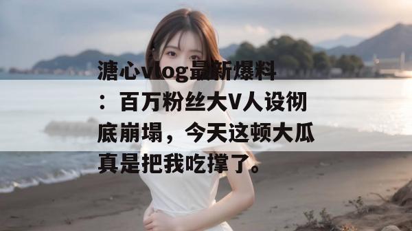溏心vlog最新爆料：百万粉丝大V人设彻底崩塌，今天这顿大瓜真是把我吃撑了。