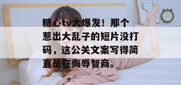 糖心tv大爆发！那个惹出大乱子的短片没打码，这公关文案写得简直是在侮辱智商。