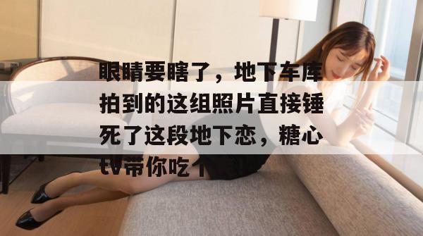 眼睛要瞎了，地下车库拍到的这组照片直接锤死了这段地下恋，糖心tv带你吃个爽！