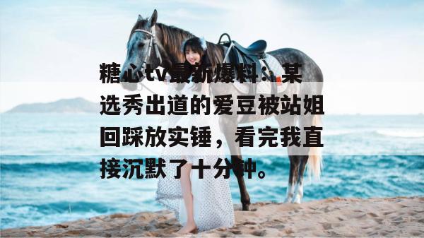糖心tv最新爆料：某选秀出道的爱豆被站姐回踩放实锤，看完我直接沉默了十分钟。
