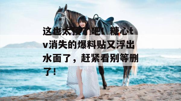 这也太顶了吧！糖心tv消失的爆料贴又浮出水面了，赶紧看别等删了！