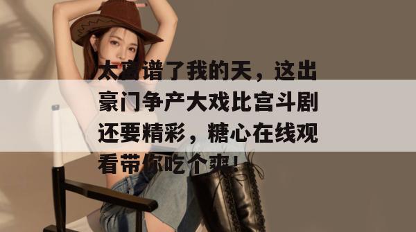 太离谱了我的天，这出豪门争产大戏比宫斗剧还要精彩，糖心在线观看带你吃个爽！