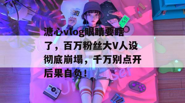 溏心vlog眼睛要瞎了，百万粉丝大V人设彻底崩塌，千万别点开后果自负！