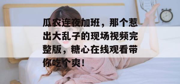 瓜农连夜加班，那个惹出大乱子的现场视频完整版，糖心在线观看带你吃个爽！
