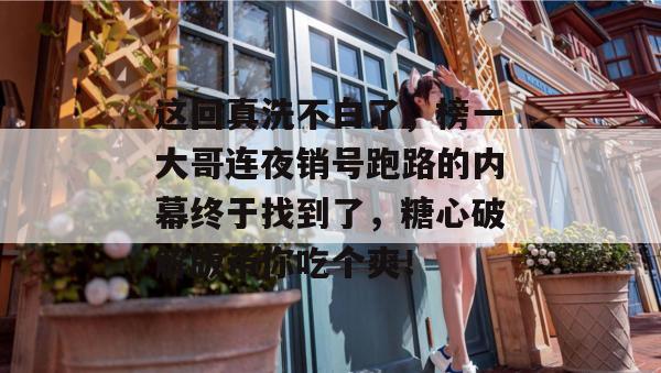 这回真洗不白了，榜一大哥连夜销号跑路的内幕终于找到了，糖心破解版带你吃个爽！