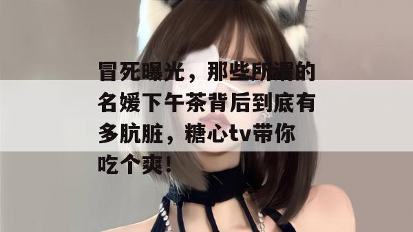 冒死曝光，那些所谓的名媛下午茶背后到底有多肮脏，糖心tv带你吃个爽！