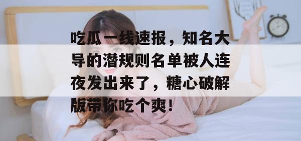 吃瓜一线速报，知名大导的潜规则名单被人连夜发出来了，糖心破解版带你吃个爽！