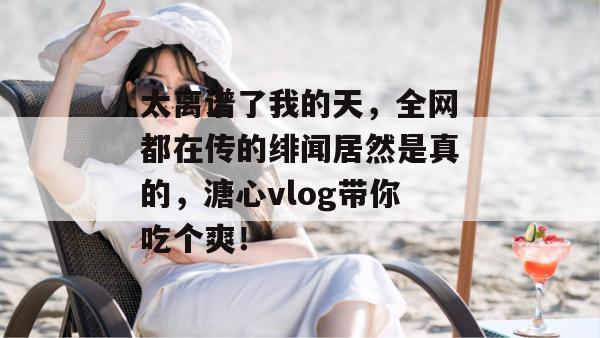 太离谱了我的天，全网都在传的绯闻居然是真的，溏心vlog带你吃个爽！