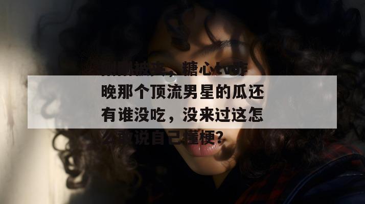 刚刚被夹，糖心tv昨晚那个顶流男星的瓜还有谁没吃，没来过这怎么敢说自己懂梗？
