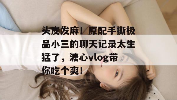 头皮发麻！原配手撕极品小三的聊天记录太生猛了，溏心vlog带你吃个爽！