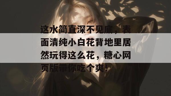 这水简直深不见底，表面清纯小白花背地里居然玩得这么花，糖心网页版带你吃个爽！