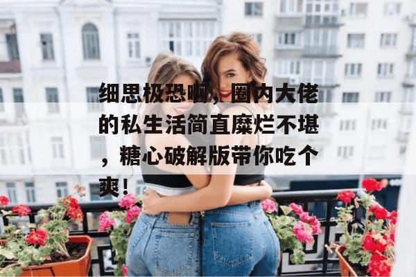 细思极恐啊，圈内大佬的私生活简直糜烂不堪，糖心破解版带你吃个爽！