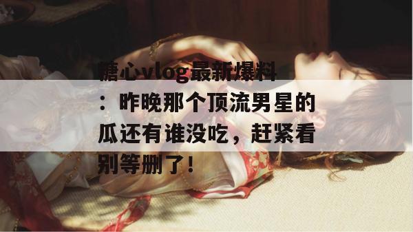 糖心vlog最新爆料：昨晚那个顶流男星的瓜还有谁没吃，赶紧看别等删了！